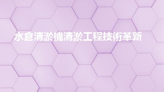 水倉清淤機清淤工程技術革新：關鍵步驟與成效評估？